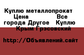 Куплю металлопрокат › Цена ­ 800 000 - Все города Другое » Куплю   . Крым,Грэсовский